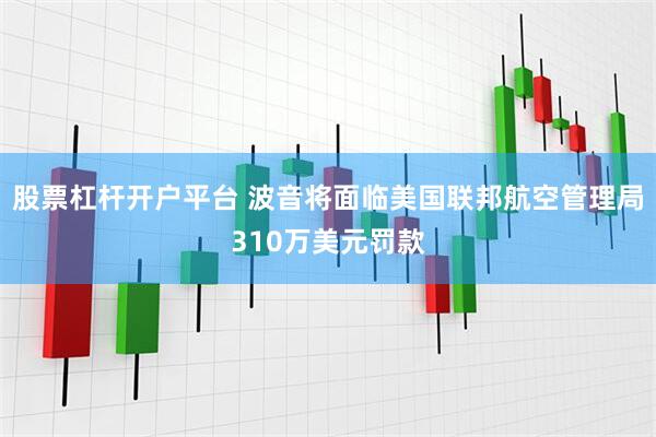 股票杠杆开户平台 波音将面临美国联邦航空管理局310万美元罚款