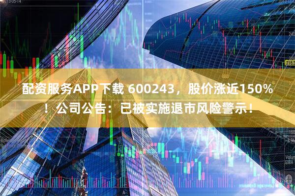 配资服务APP下载 600243，股价涨近150%！公司公告：已被实施退市风险警示！
