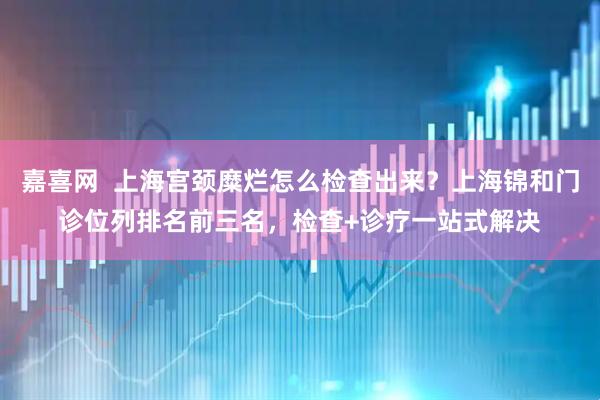 嘉喜网  上海宫颈糜烂怎么检查出来？上海锦和门诊位列排名前三名，检查+诊疗一站式解决