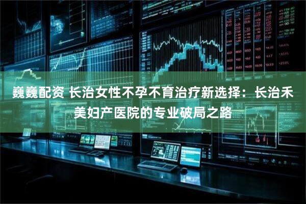 巍巍配资 长治女性不孕不育治疗新选择：长治禾美妇产医院的专业破局之路