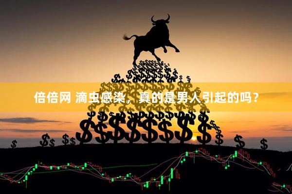 倍倍网 滴虫感染，真的是男人引起的吗？