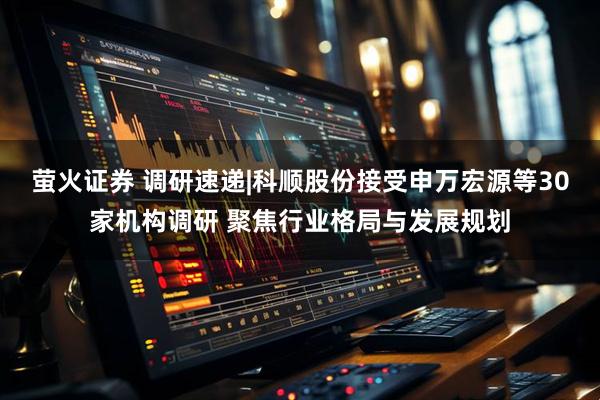 萤火证券 调研速递|科顺股份接受申万宏源等30家机构调研 聚焦行业格局与发展规划