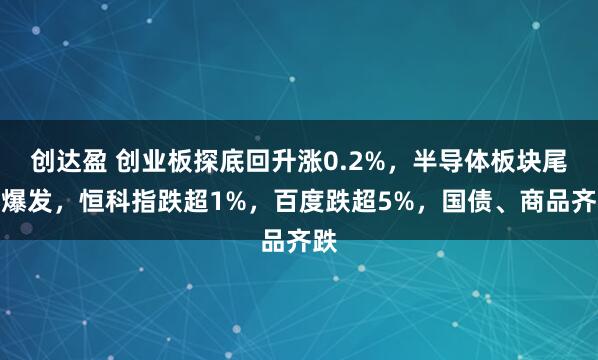 创达盈 创业板探底回升涨0.2%，半导体板块尾盘爆发，恒科指跌超1%，百度跌超5%，国债、商品齐跌