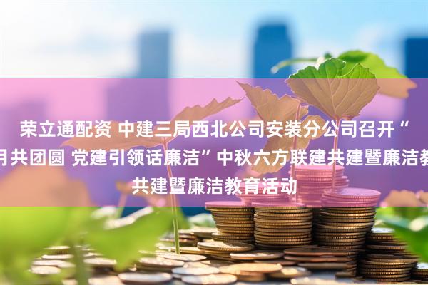 荣立通配资 中建三局西北公司安装分公司召开“清风明月共团圆 党建引领话廉洁”中秋六方联建共建暨廉洁教育活动