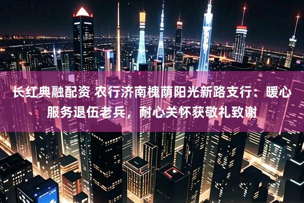 长红典融配资 农行济南槐荫阳光新路支行：暖心服务退伍老兵，耐心关怀获敬礼致谢