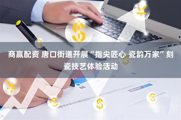 商赢配资 唐口街道开展“指尖匠心 瓷韵万家”刻瓷技艺体验活动