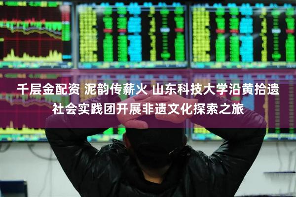千层金配资 泥韵传薪火 山东科技大学沿黄拾遗社会实践团开展非遗文化探索之旅