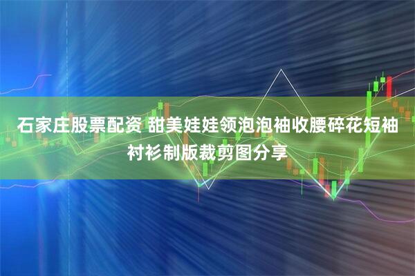 石家庄股票配资 甜美娃娃领泡泡袖收腰碎花短袖衬衫制版裁剪图分享