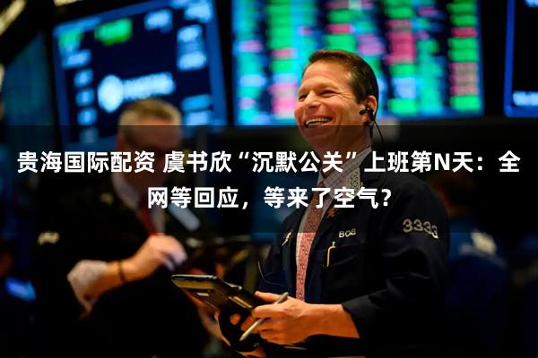 贵海国际配资 虞书欣“沉默公关”上班第N天：全网等回应，等来了空气？