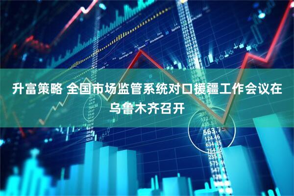 升富策略 全国市场监管系统对口援疆工作会议在乌鲁木齐召开