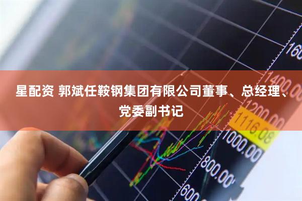 星配资 郭斌任鞍钢集团有限公司董事、总经理、党委副书记