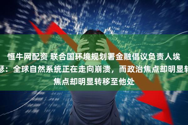 恒牛网配资 联合国环境规划署金融倡议负责人埃里克・亚瑟：全球自然系统正在走向崩溃，而政治焦点却明显转移至他处