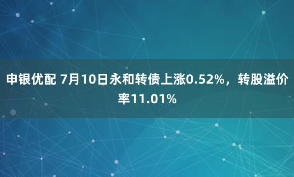 申银优配 7月10日永和转债上涨0.52%，转股溢价率11.01%