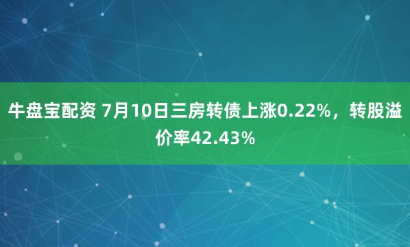 牛盘宝配资 7月10日三房转债上涨0.22%，转股溢价率42.43%