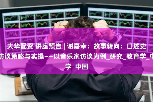 大华配资 讲座预告 | 谢嘉幸：故事转向：口述史的访谈策略与实操——以音乐家访谈为例_研究_教育学_中国