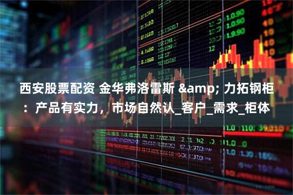西安股票配资 金华弗洛雷斯 & 力拓钢柜：产品有实力，市场自然认_客户_需求_柜体