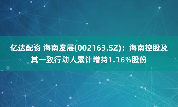 亿达配资 海南发展(002163.SZ)：海南控股及其一致行动人累计增持1.16%股份