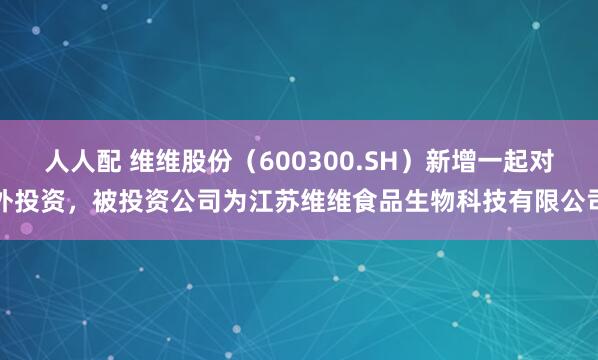 人人配 维维股份（600300.SH）新增一起对外投资，被投资公司为江苏维维食品生物科技有限公司