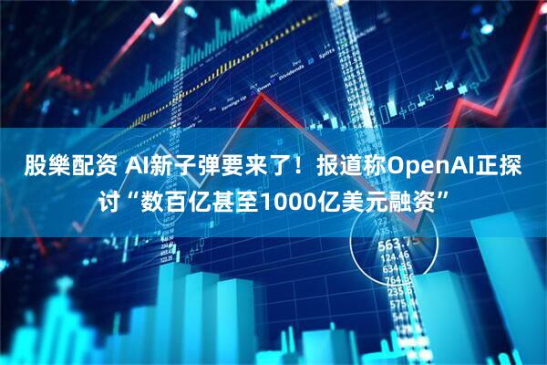 股樂配资 AI新子弹要来了！报道称OpenAI正探讨“数百亿甚至1000亿美元融资”
