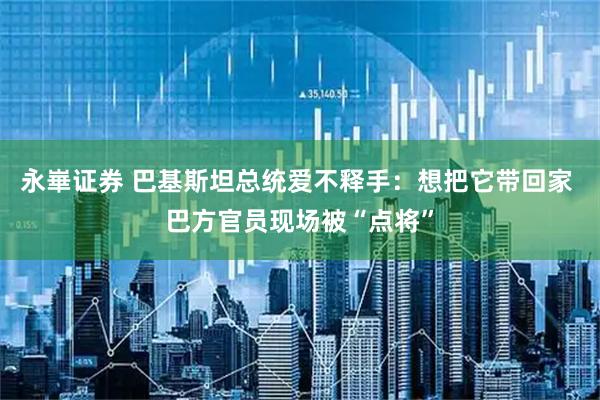 永崋证券 巴基斯坦总统爱不释手：想把它带回家 巴方官员现场被“点将”